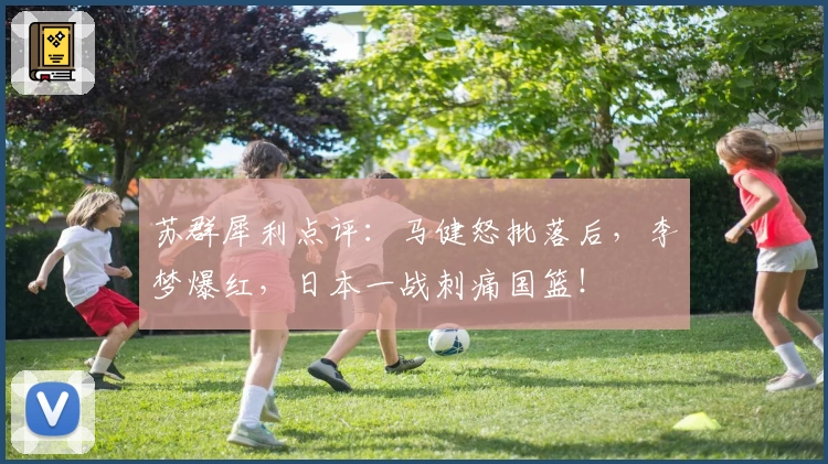 苏群犀利点评：马健怒批落后，李梦爆红，日本一战刺痛国篮！