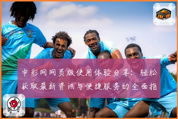 中彩网网页版使用体验分享：轻松获取最新资讯与便捷服务的全面指南