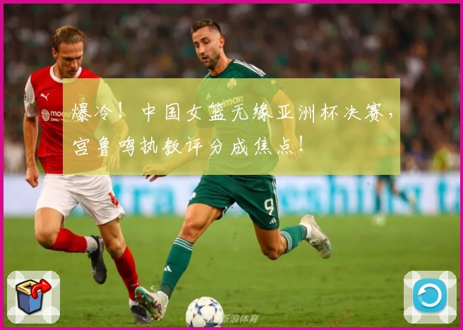 爆冷！中国女篮无缘亚洲杯决赛，宫鲁鸣执教评分成焦点！