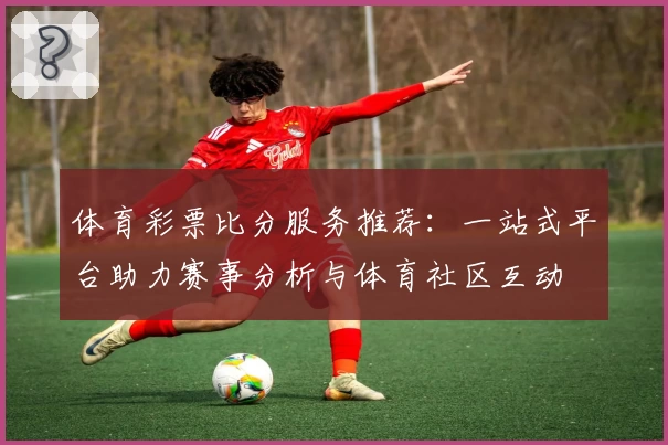 体育彩票比分服务推荐：一站式平台助力赛事分析与体育社区互动