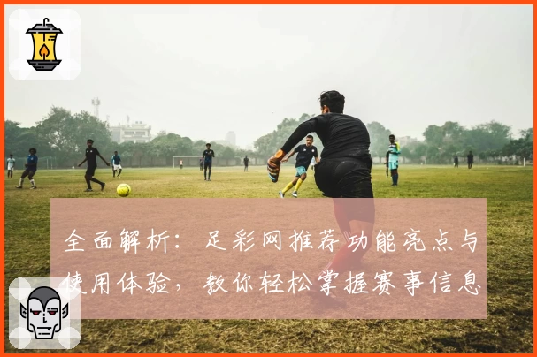 全面解析：足彩网推荐功能亮点与使用体验，教你轻松掌握赛事信息