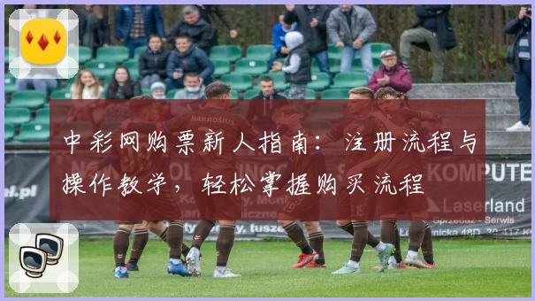 中彩网购票新人指南：注册流程与操作教学，轻松掌握购买流程