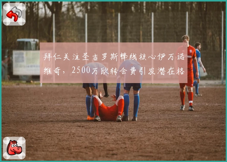 拜仁关注圣吉罗斯锋线核心伊万诺维奇，2500万欧转会费引发潜在格局变化