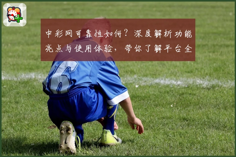 中彩网可靠性如何？深度解析功能亮点与使用体验，带你了解平台全面优势
