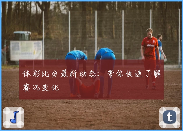 体彩比分最新动态：带你快速了解赛况变化