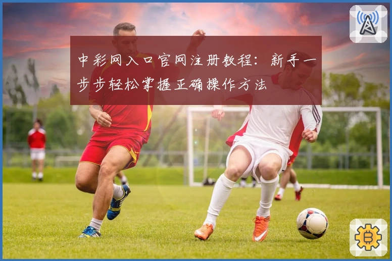 中彩网入口官网注册教程：新手一步步轻松掌握正确操作方法